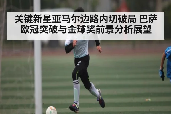 关键新星亚马尔边路内切破局 巴萨欧冠突破与金球奖前景分析展望