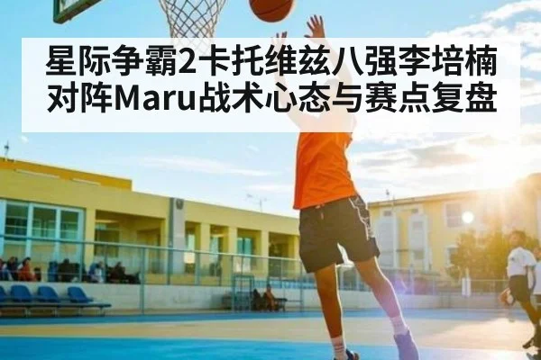 星际争霸2卡托维兹八强李培楠对阵Maru战术心态与赛点复盘
