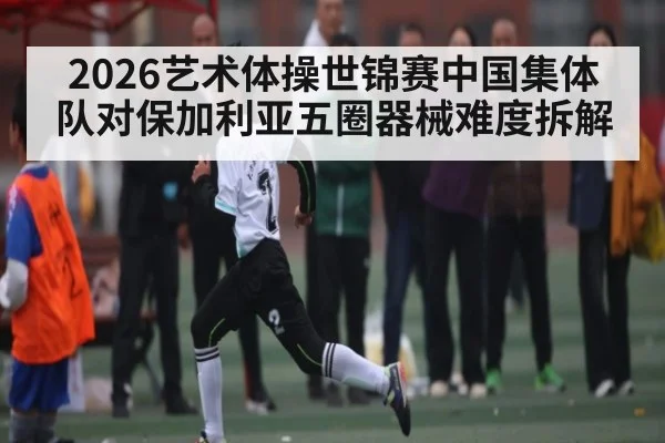 2026艺术体操世锦赛中国集体队对保加利亚五圈器械难度拆解